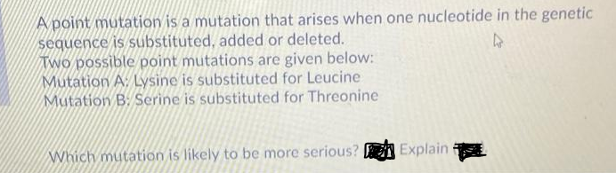 A point mutation is a mutation that arises when one nucleotide in the genetic
sequence is substituted, added or deleted.
Two possible point mutations are given below:
Mutation A. Lysine is substituted for Leucine
Mutation B: Serine is substituted for Threonine
Which mutation is likely to be more serious? E Explain
