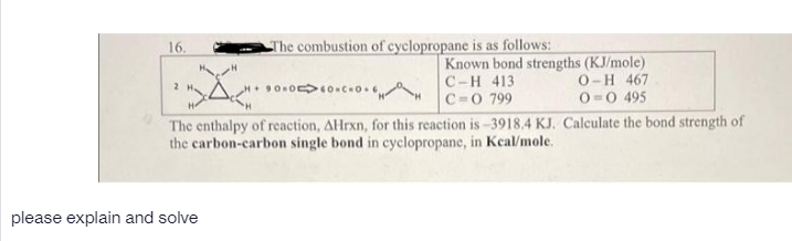 16.
The combustion of cyclopropane is as follows:
Known bond strengths (KJ/mole)
C-H 413
C=0 799
O-H 467
2 H
0 0 495
The enthalpy of reaction, AHrxn, for this reaction is-3918.4 KJ. Calculate the bond strength of
the carbon-carbon single bond in cyclopropane, in Keal/mole.
please explain and solve
