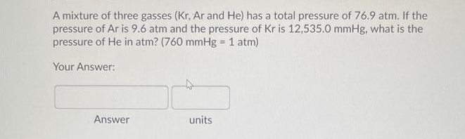 A mixture of three gasses (Kr, Ar and He) has a total pressure of 76.9 atm. If the
pressure of Ar is 9.6 atm and the pressure of Kr is 12,535.0 mmHg, what is the
pressure of He in atm? (760 mmHg = 1 atm)
Your Answer:
Answer
units
