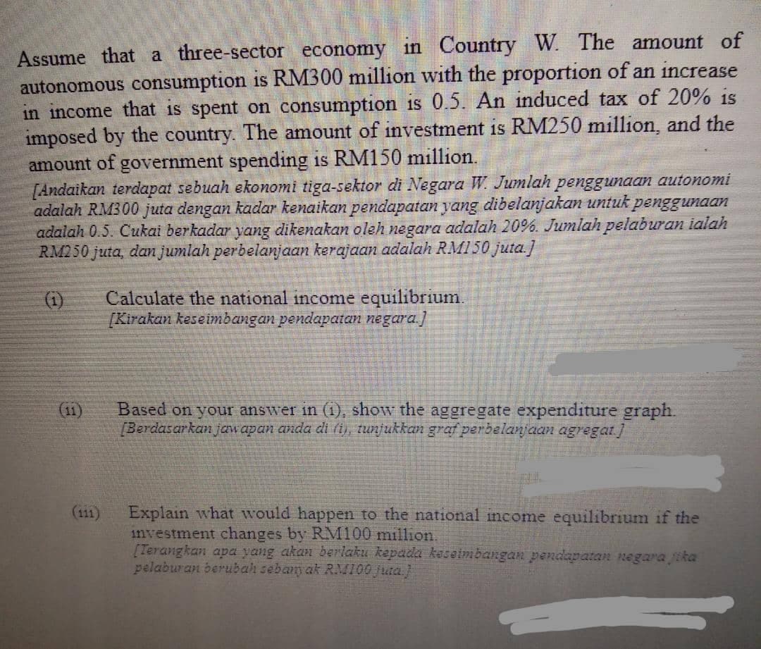 Assume that a three-sector economy in Country W. The amount of
autonomous consumption is RM300 million with the proportion of an increase
in income that is spent on consumption is 0.5. An induced tax of 20% is
imposed by the country. The amount of investment is RM250 million, and the
amount of government spending is RM150 million.
[Andaikan terdapat sebuah ekonomi tiga-sektor di Negara W. Jumlah penggunaan autonomi
adalah RM300 juta dengan kadar kenaikan pendapatan yang dibelanjakan untuk penggunaan
adalah 0.5. Cukai berkadar yang dikenakan oleh negara adalah 20%6. Jumlah pelaburan ialah
RM250 juta, dan jumlah perbelanjaan kerajaan adalah RMI50 juta.]
(1)
Calculate the national income equilibrium.
[Kirakan keseimbangan pendapatan negura)
(11)
Based on your answer in (1), show the aggregate expenditure graph.
(Berdasarkan jaw apan anda di (1), tunjukkan graf perbelanjaan agregat]
Explain what would happen to the national income equilibrium if the
investment changes by RM100 million.
[Terangkan apa yang akan beriaku kepada keselmbangan peRtapatan negara jika
pelaburan berubah sebanyak RM100 juta.)
(111)
