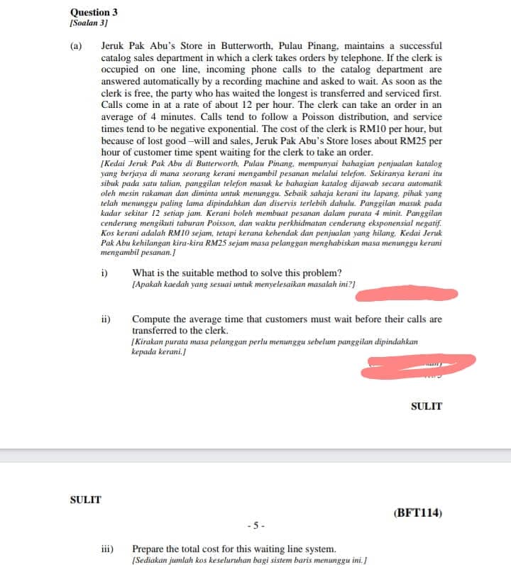 Question 3
[Soalan 31
Jeruk Pak Abu's Store in Butterworth, Pulau Pinang, maintains a successful
catalog sales department in which a clerk takes orders by telephone. If the clerk is
occupied on one line, incoming phone calls to the catalog department are
answered automatically by a recording machine and asked to wait. As soon as the
clerk is free, the party who has waited the longest is transferred and serviced first.
Calls come in at a rate of about 12 per hour. The clerk can take an order in an
average of 4 minutes. Calls tend to follow a Poisson distribution, and service
times tend to be negative exponential. The cost of the clerk is RM10 per hour, but
because of lost good -will and sales, Jeruk Pak Abu's Store loses about RM25 per
hour of customer time spent waiting for the clerk to take an order.
[Kedai Jeruk Pak Abu di Butterworth, Pulau Pinang, mempunyai bahagian penjualan katalog
yang berjaya di mana seorang kerani mengambil pesanan melalui telefon. Sekiranya kerani itu
sibuk pada satu talian, panggilan telefon masuk ke bahagian katalog dijawab secara automatik
oleh mesin rakaman dan diminta untuk menunggu. Sebaik sahaja kerani itu lapang, pihak yang
telah menunggu paling lama dipindahkan dan diservis terlebih dahulu. Panggilan masuk pada
kadar sekitar 12 setiap jam. Kerani boleh membuat pesanan dalam purata 4 minit. Panggilan
cenderung mengikuti taburan Poisson, dan waktu perkhidmatan cenderung eksponensial negatif.
Kos kerani adalah RM10 sejam, tetapi kerana kehendak dan penjualan yang hilang, Kedai Jeruk
Pak Abu kehilangan kira-kira RM25 sejam masa pelanggan menghabiskan masa menunggu kerani
mengambil pesanan.]
(a)
i)
What is the suitable method to solve this problem?
[Apakah kaedah yang sexuai untuk menyelesaikan masalah ini?}
ii)
Compute the average time that customers must wait before their calls are
transferred to the clerk.
|Kirakan purata masa pelanggan perlu menunggu sebelum panggilan dipindahkan
kepada kerani.
SULIT
SULIT
(BFT114)
- 5-
iii)
Prepare the total cost for this waiting line system.
(Sediakan jumlah kos keseluruhan bagi sistem baris menunggu ini. I

