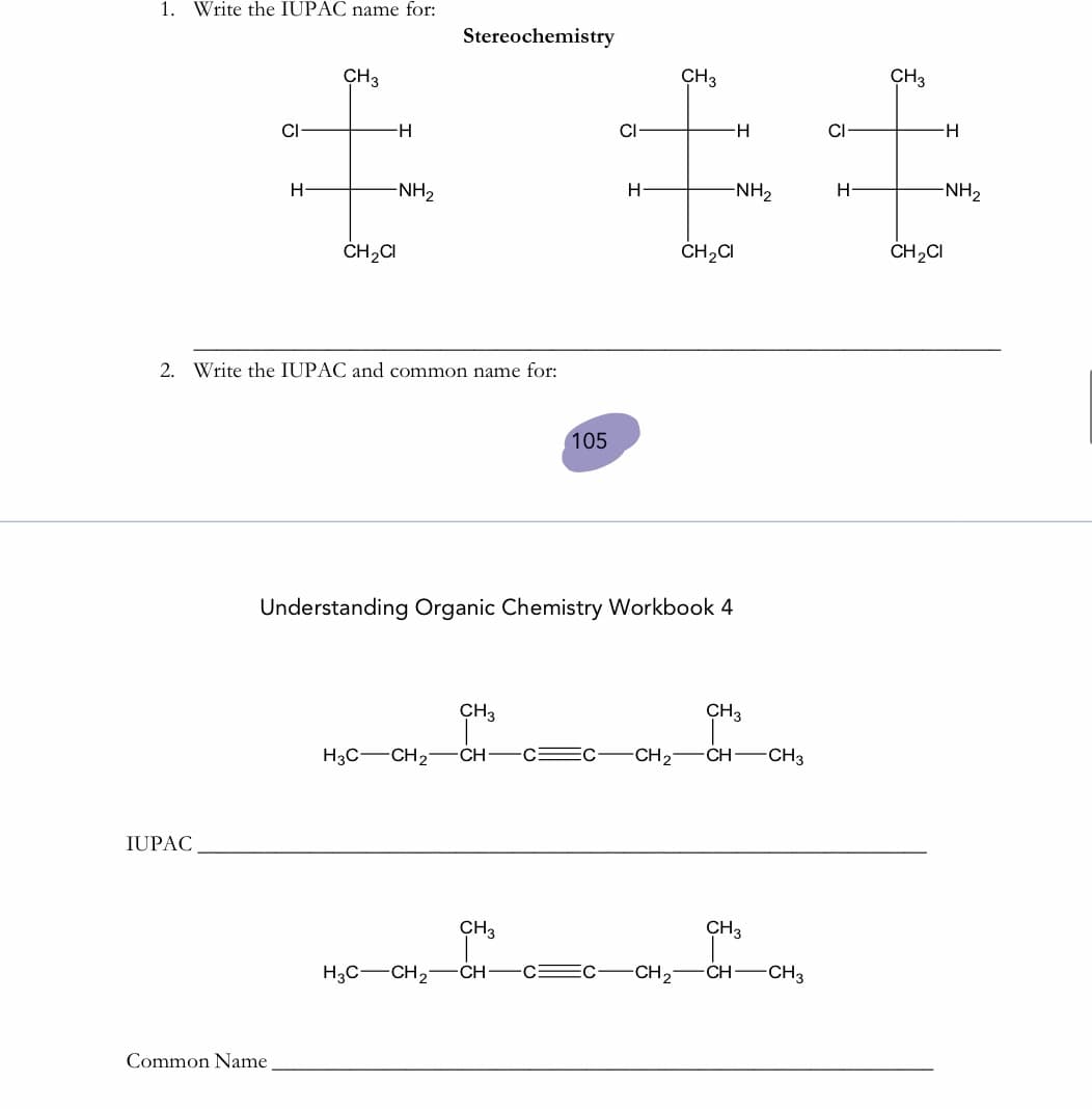 1. Write the IUPAC name for:
Stereochemistry
キ主
CH3
CH3
CH3
CI-
-H-
CI
H-
CI
--
-NH2
H
-NH2
H-
-NH2
ČH2CI
ČH2CI
ČH2CI
2. Write the IUPAC and common name for:
105
Understanding Organic Chemistry Workbook 4
CH3
CH3
H3C-CH2-ĆH-
-CH2
CH CH3
IUPAC
CH3
CH3
H3C-CH2-
CH -CE
-CH2
CH-CH3
Common Name
