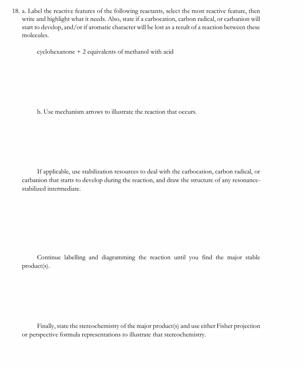 18. a. Label the reactive features of the following reactants, select the most reactive feature, then
write and highlight what it needs. Also, state if a carbocation, carbon radical, or carbanion will
start to develop, and/or if aromatic character will be lost as a result of a reaction between these
molecules.
cyclohexanone + 2 equivalents of methanol with acid
b. Use mechanism arrows to illustrate the reaction that occurs.
If applicable, use stabilization resources to deal with the carbocation, carbon radical, or
carbanion that starts to develop during the reaction, and draw the structure of any resonance-
stabilized intermediate.
Continue labelling and diagramming the reaction until you find the major stable
product(s).
Finally, state the stereochemistry of the major product(s) and use either Fisher projection
or perspective formula representations to illustrate that stereochemistry.
