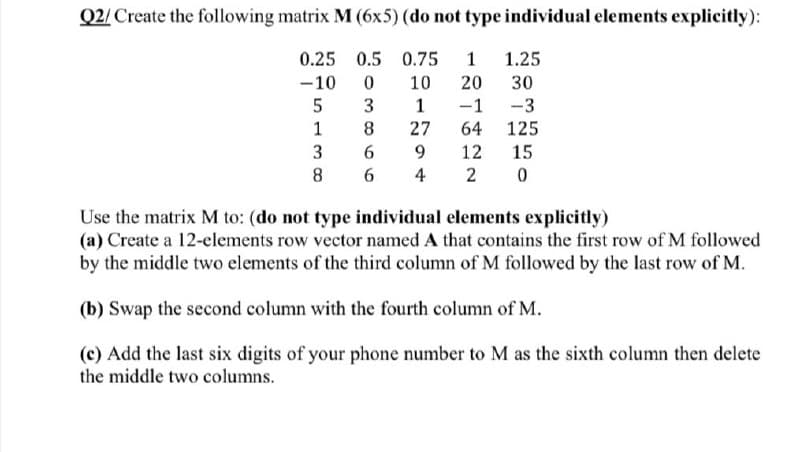 Q2/ Create the following matrix M (6x5) (do not type individual elements explicitly):
0.25 0.5 0.75
1
1.25
-10
10
20
30
3
1
-1
-3
1
8.
27
64
125
3
9.
12
15
8
6
4
2
Use the matrix M to: (do not type individual elements explicitly)
(a) Create a 12-elements row vector named A that contains the first row of M followed
by the middle two elements of the third column of M followed by the last row of M.
(b) Swap the second column with the fourth column of M.
(c) Add the last six digits of your phone number to M as the sixth column then delete
the middle two columns.
