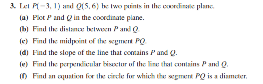 3. Let P(-3, 1) and Q(5, 6) be two points in the coordinate plane.
(a) Plot P and Q in the coordinate plane.
(b) Find the distance between P and Q.
(c) Find the midpoint of the segment PQ.
(d) Find the slope of the line that contains P and Q.
(e) Find the perpendicular bisector of the line that contains P and Q.
(f) Find an equation for the circle for which the segment PQ is a diameter.
