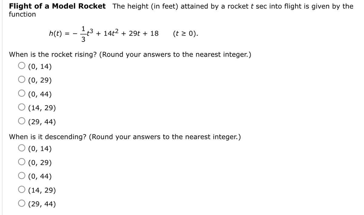 Flight of a Model Rocket The height (in feet) attained by a rocket t sec into flight is given by the
function
h(t)
t3 + 14t2 + 29t + 18
3
(t > 0).
-
When is the rocket rising? (Round your answers to the nearest integer.)
O (0, 14)
(0, 29)
(0, 44)
(14, 29)
(29, 44)
When is it descending? (Round
answers to the nearest integer.)
(0, 14)
(0, 29)
(0, 44)
(14, 29)
O (29, 44)
