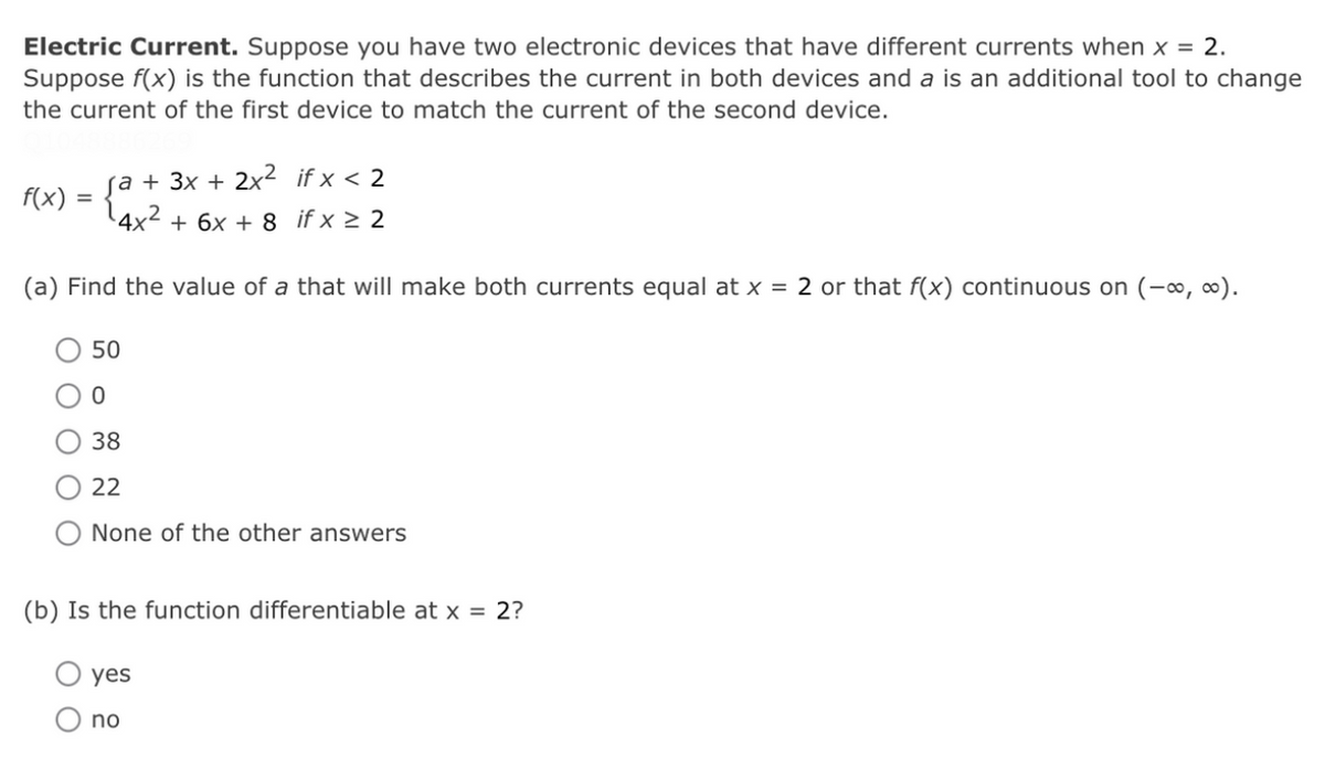 Electric Current. Suppose you have two electronic devices that have different currents when x = 2.
Suppose f(x) is the function that describes the current in both devices and a is an additional tool to change
the current of the first device to match the current of the second device.
(a + 3x + 2x² if x < 2
F(x) = {°
4x² + 6x + 8 if x > 2
(a) Find the value of a that will make both currents equal at x = 2 or that f(x) continuous on (-∞, o).
50
38
22
None of the other answers
(b) Is the function differentiable at x = 2?
yes
no
