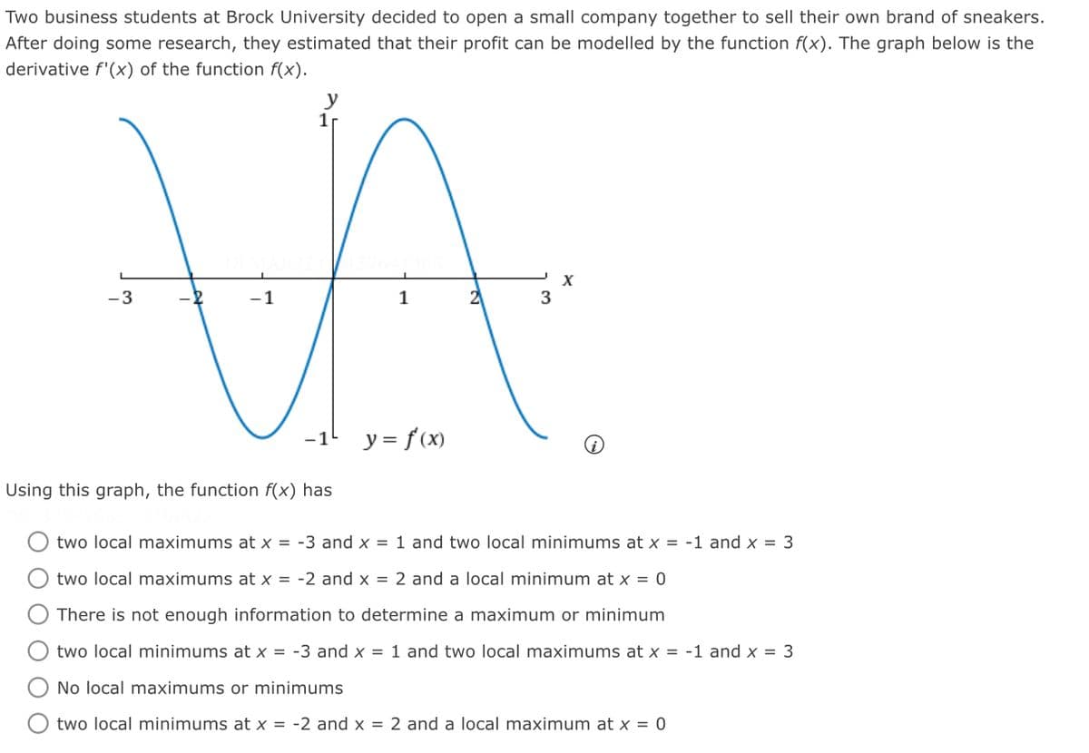 Two business students at Brock University decided to open a small company together to sell their own brand of sneakers.
After doing some research, they estimated that their profit can be modelled by the function f(x). The graph below is the
derivative f'(x) of the function f(x).
%24
y
1r
X
-3
-1
1
y = f(x)
-1-
Using this graph, the function f(x) has
two local maximums at x = -3 and x = 1 and two local minimums at x = -1 and x = 3
two local maximums at x = -2 and x = 2 and a local minimum at x = 0
There is not enough information to determine a maximum or minimum
two local minimums at x = -3 and x = 1 and two local maximums at x = -1 and x = 3
No local maximums or minimums
two local minimums at x = -2 and x = 2 and a local maximum at x = 0
ООО О О
