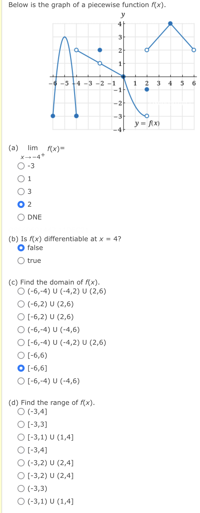 Below is the graph of a piecewise function f(x).
y
4
3
2
1
-5 +4 -3 -2 -1
1
2
3
4
6.
-1
-2
-3
y = f\x)
-4F
(a)
lim
f(x)=
X→-4+
-3
DNE
(b) Is f(x) differentiable at x = 4?
false
true
(c) Find the domain of f(x).
O (-6,-4) U (-4,2) U (2,6)
O (-6,2) U (2,6)
O [-6,2) U (2,6)
O (-6,-4) U (-4,6)
O [-6,-4) U (-4,2) U (2,6)
O [-6,6)
[-6,6]
O [-6,-4) U (-4,6)
(d) Find the range of f(x).
O (-3,4]
O [-3,3]
O [-3,1) U (1,4]
O [-3,4]
O (-3,2) U (2,4]
O [-3,2) U (2,4]
O (-3,3)
O -3,1) U (1,4]
