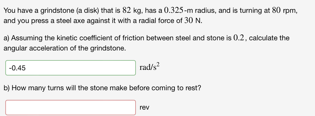 You have a grindstone (a disk) that is 82 kg, has a 0.325-m radius, and is turning at 80 rpm,
and you press a steel axe against it with a radial force of 30 N.
a) Assuming the kinetic coefficient of friction between steel and stone is 0.2, calculate the
angular acceleration of the grindstone.
-0.45
rad/s?
b) How many turns will the stone make before coming to rest?
rev
