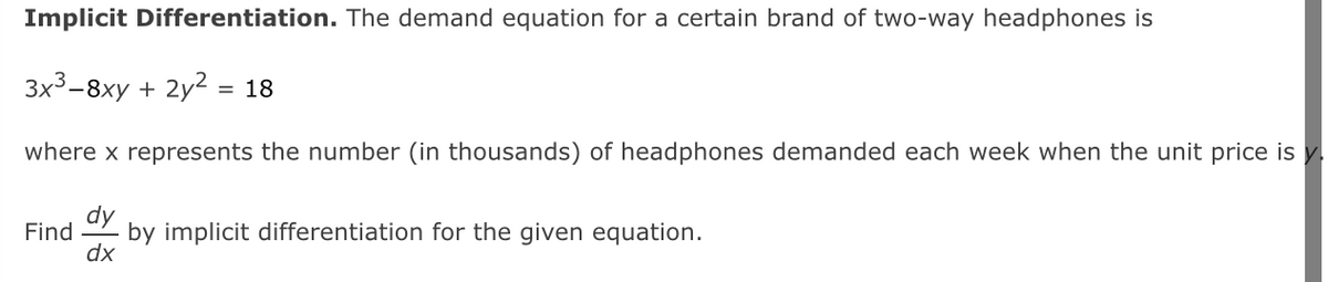 Implicit Differentiation. The demand equation for a certain brand of two-way headphones is
3x3-8ху + 2y?%3D 18
where x represents the number (in thousands) of headphones demanded each week when the unit price is y.
dy
Find
by implicit differentiation for the given equation.
dx
