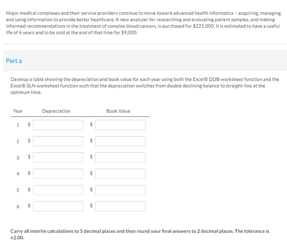 Major medical complexes and their service providers continue to move toward advanced health informatics - acquiring, managing,
and using information to provide better healthcare. A new analyzer for researching and evaluating patient samples, and making
informed recommendations in the treatment of complex blood cancers, is purchased for $225,000. It is estimated to have a useful
life of 6 years and to be sold at the end of that time for $9,000.
Part a
Develop a table showing the depreciation and book value for each year using both the Excel® DDB worksheet function and the
Excel® SLN worksheet function such that the depreciation switches from double declining balance to straight-line at the
optimum time.
Year
Depreciation
Book Value
1
$
2
2$
$
4
2$
6
2$
Carry all interim calculations to 5 decimal places and then round your final answers to 2 decimal places. The tolerance is
+2.00.
