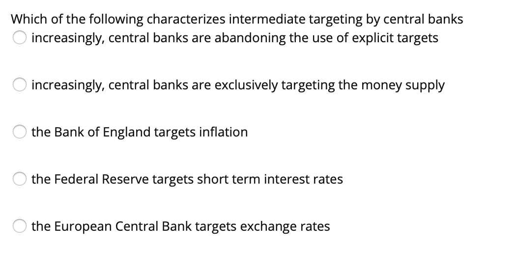 Which of the following characterizes intermediate targeting by central banks
increasingly, central banks are abandoning the use of explicit targets
increasingly, central banks are exclusively targeting the money supply
the Bank of England targets inflation
the Federal Reserve targets short term interest rates
the European Central Bank targets exchange rates
