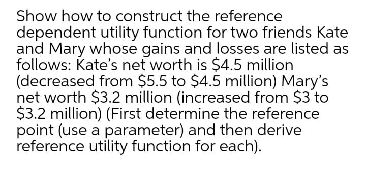 Show how to construct the reference
dependent utility function for two friends Kate
and Mary whose gains and losses are listed as
follows: Kate's net worth is $4.5 million
(decreased from $5.5 to $4.5 million) Mary's
net worth $3.2 million (increased from $3 to
$3.2 million) (First determine the reference
point (use a parameter) and then derive
reference utility function for each).
