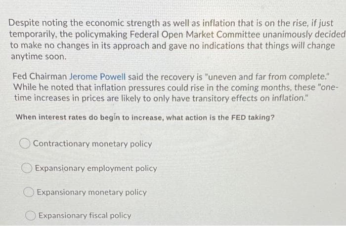 Despite noting the economic strength as well as inflation that is on the rise, if just
temporarily, the policymaking Federal Open Market Committee unanimously decided
to make no changes in its approach and gave no indications that things will change
anytime soon.
Fed Chairman Jerome Powell said the recovery is "uneven and far from complete."
While he noted that inflation pressures could rise in the coming months, these "one-
time increases in prices are likely to only have transitory effects on inflation."
When interest rates do begin to increase, what action is the FED taking?
Contractionary monetary policy
Expansionary employment policy
Expansionary monetary policy
Expansionary fiscal policy
