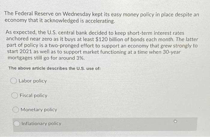 The Federal Reserve on Wednesday kept its easy money policy in place despite an
economy that it acknowledged is accelerating.
As expected, the U.S. central bank decided to keep short-term interest rates
anchored near zero as it buys at least $120 billion of bonds each month. The latter
part of policy is a two-pronged effort to support an economy that grew strongly to
start 2021 as well as to support market functioning at a time when 30-year
mortgages still go for around 3%.
The above article describes the U.S. use of:
Labor policy
Fiscal policy
Monetary policy
Inflationary policy
