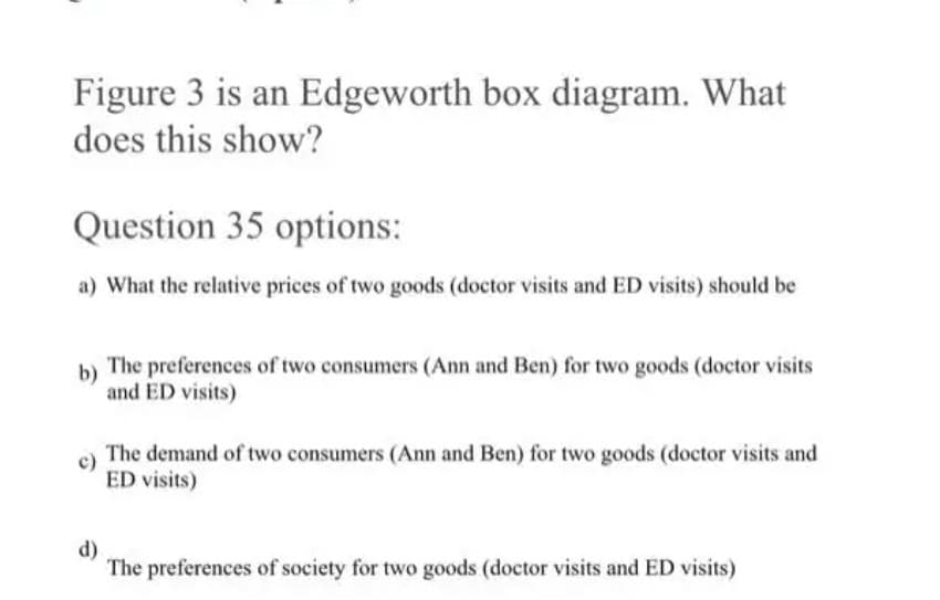 Figure 3 is an Edgeworth box diagram. What
does this show?
Question 35 options:
a) What the relative prices of two goods (doctor visits and ED visits) should be
b)
The preferences of two consumers (Ann and Ben) for two goods (doctor visits
and ED visits)
The demand of two consumers (Ann and Ben) for two goods (doctor visits and
ED visits)
d)
The preferences of society for two goods (doctor visits and ED visits)
