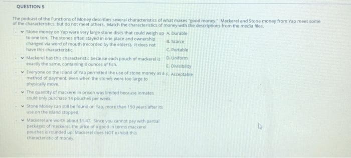 QUESTION 5
The podcast of the Functions of Money describes several characteristics of what makes "good money." Mackerel and Stone money from Yap meet some
of the characteristics, but do not meet others. Match the characteristics of money with the descriptions from the media files.
v Stone money on Yap were very large stone dises that could weigh up A. Durable
to one ton. The stones often stayed in one place and ownership
changed via word of mouth (recorded by the elders). It does not
have this characteristic
B. Scarce
C Portable
* Mackerel has this characteristic because each pouch of mackerel is DUniform
exactly the same, containing 8 ounces of fish.
v Everyone on the Island of Yap permitted the use of stone money as a F Acceptable
method of payment, even when the stones were too large to
physically move.
E Divisibility
v The quantity of mackerel in prison was limited because inmates
could only purchase 14 pouches per week
v Stone Money can still be found on Vap, more than 150 years after its
use on the island stopped.
v Mackerel are worth about S1.47. Since you.cannot pay with partial
packages of mackerel, the price of a good in terms mackerel
pouches is rounded up. Mackerel does NOT xhibit this
characteristic of money.
