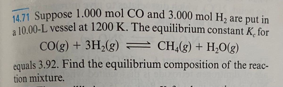 14.71 Suppose 1.000 mol CO and 3.000 mol H2 are put in
a 10.00-L vessel at 1200 K. The equilibrium constant K, for
CO(g) + 3H2(g) CH4(g) + H2O(g)
equals 3.92. Find the equilibrium composition of the reac-
tion mixture.