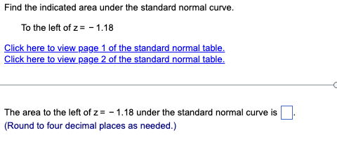 Find the indicated area under the standard normal curve.
To the left of z= - 1.18
Click here to view page 1 of the standard normal table.
Click here to view page 2 of the standard normal table.
The area to the left of z= -1.18 under the standard normal curve is
(Round to four decimal places as needed.)