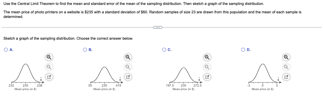 Use the Central Limit Theorem to find the mean and standard error of the mean of the sampling distribution. Then sketch a graph of the sampling distribution.
The mean price of photo printers on a website is $235 with a standard deviation of $60. Random samples of size 23 are drawn from this population and the mean of each sample is
determined.
Sketch a graph of the sampling distribution. Choose the correct answer below.
O A.
O B.
O C.
O D.
Q
Q
Ⓡ
55
232 235 238
Mean price (in $)
235 415
Mean price (in $)
197.5 235 272.5
Mean price (in $)
Mean price (in $)