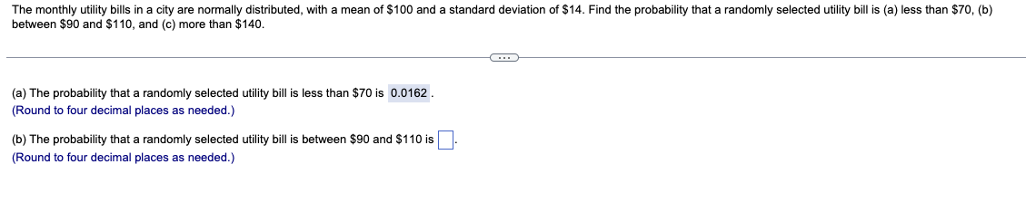 The monthly utility bills in a city are normally distributed, with a mean of $100 and a standard deviation of $14. Find the probability that a randomly selected utility bill is (a) less than $70, (b)
between $90 and $110, and (c) more than $140.
C
(a) The probability that a randomly selected utility bill is less than $70 is 0.0162.
(Round to four decimal places as needed.)
(b) The probability that a randomly selected utility bill is between $90 and $110 is
(Round to four decimal places as needed.)