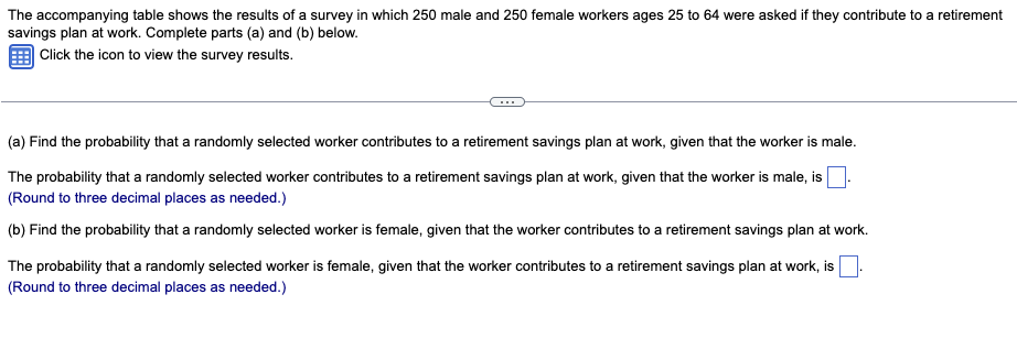 The accompanying table shows the results of a survey in which 250 male and 250 female workers ages 25 to 64 were asked if they contribute to a retirement
savings plan at work. Complete parts (a) and (b) below.
Click the icon to view the survey results.
(a) Find the probability that a randomly selected worker contributes to a retirement savings plan at work, given that the worker is male.
The probability that a randomly selected worker contributes to a retirement savings plan at work, given that the worker is male, is
(Round to three decimal places as needed.)
(b) Find the probability that a randomly selected worker is female, given that the worker contributes to a retirement savings plan at work.
The probability that a randomly selected worker is female, given that the worker contributes to a retirement savings plan at work, is
(Round to three decimal places as needed.)