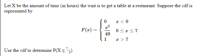 Let X be the amount of time (in hours) the wait is to get a table at a restaurant. Suppose the cdf is
represented by
Use the cdf to determine P(X < 1/3).
F(x)=
=
0
x²
49
1
T<0
0≤x≤7
x>7