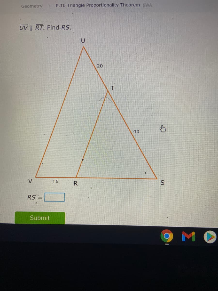 Geometry
P.10 Triangle Proportionality Theorem 6WA
UV || RT. Find RS.
20
T
40
V
16
R
RS =
Submit
MO
