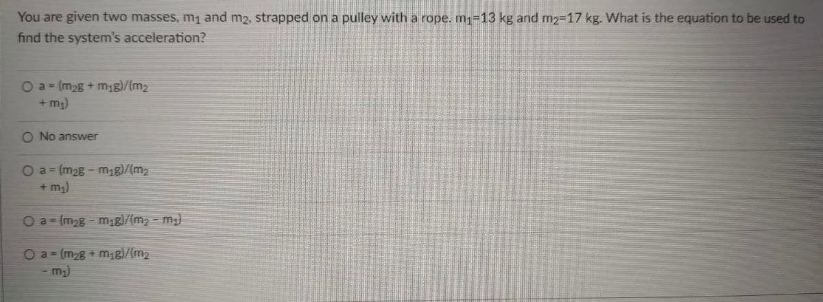 You are given two masses, m1 and m2, strapped on a pulley with a rope. m1-13 kg and m2-17 kg. What is the equation to be used to
find the system's acceleration?
Oa (m2g+ m,g)/(m2
+ m,)
O No answer
O a = (m2g - mg)/(m2
+ m;)
Oa-(m2g-mg)/(m2 - m)
O a (m2g+mg)/(m2
- m;)
