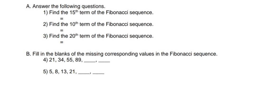 A. Answer the following questions.
1) Find the 15th term of the Fibonacci sequence.
2) Find the 10th term of the Fibonacci sequence.
3) Find the 20th term of the Fibonacci sequence.
B. Fill in the blanks of the missing corresponding values in the Fibonacci sequence.
4) 21, 34, 55, 89,
5) 5, 8, 13, 21,
