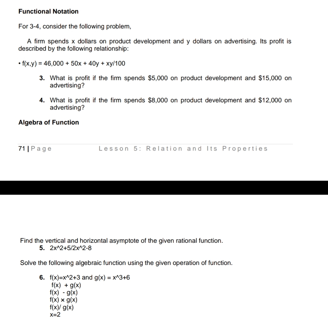 Functional Notation
For 3-4, consider the following problem,
A firm spends x dollars on product development and y dollars on advertising. Its profit is
described by the following relationship:
• f(x,y) = 46,000 + 50x + 40y +
ху/100
3. What is profit if the firm spends $5,000 on product development and $15,000 on
advertising?
4. What is profit if the firm spends $8,000 on product development and $12,000 on
advertising?
Algebra of Function
71 | Рage
Lesson 5: Relation and Its Pr operties
Find the vertical and horizontal asymptote of the given rational function.
5. 2x^2+5/2x^2-8
Solve the following algebraic function using the given operation of function.
6. f(x)=x^2+3 and g(x) = x^3+6
f(x) + g(x)
f(x) - g(x)
f(x) x g(x)
f(x)/ g(x)
X=2
