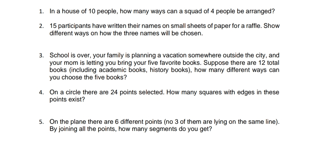 1. In a house of 10 people, how many ways can a squad of 4 people be arranged?
15 participants have written their names on small sheets of paper for a raffle. Show
different ways on how the three names will be chosen.
2.
3. School is over, your family is planning a vacation somewhere outside the city, and
your mom is letting you bring your five favorite books. Suppose there are 12 total
books (including academic books, history books), how many different ways can
you choose the five books?
4. On a circle there are 24 points selected. How many squares with edges in these
points exist?
5. On the plane there are 6 different points (no 3 of them are lying on the same line).
By joining all the points, how many segments do you get?
