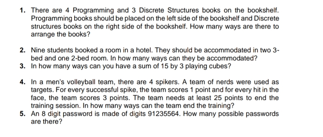 1. There are 4 Programming and 3 Discrete Structures books on the bookshelf.
Programming books should be placed on the left side of the bookshelf and Discrete
structures books on the right side of the bookshelf. How many ways are there to
arrange the books?
2. Nine students booked a room in a hotel. They should be accommodated in two 3-
bed and one 2-bed room. In how many ways can they be accommodated?
3. In how many ways can you have a sum of 15 by 3 playing cubes?
4. In a men's volleyball team, there are 4 spikers. A team of nerds were used as
targets. For every successful spike, the team scores 1 point and for every hit in the
face, the team scores 3 points. The team needs at least 25 points to end the
training session. In how many ways can the team end the training?
5. An 8 digit password is made of digits 91235564. How many possible passwords
are there?
