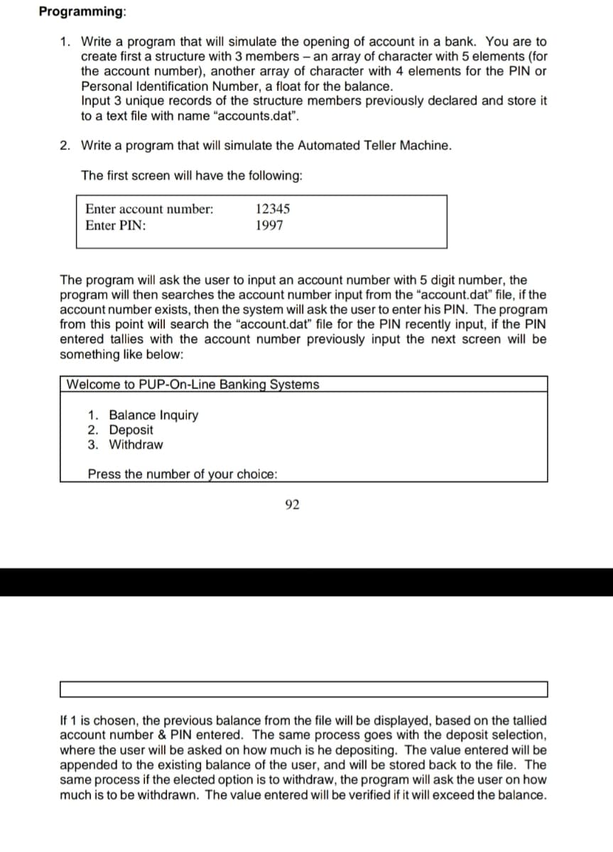 Programming:
1. Write a program that will simulate the opening of account in a bank. You are to
create first a structure with 3 members – an array of character with 5 elements (for
the account number), another array of character with 4 elements for the PIN or
Personal Identification Number, a float for the balance.
Input 3 unique records of the structure members previously declared and store it
to a text file with name "accounts.dat".
2. Write a program that will simulate the Automated Teller Machine.
The first screen will have the following:
Enter account number:
12345
Enter PIN:
1997
The program will ask the user to input an account number with 5 digit number, the
program will then searches the account number input from the "account.dat" file, if the
account number exists, then the system will ask the user to enter his PIN. The program
from this point will search the "account.dat" file for the PIN recently input, if the PIN
entered tallies with the account number previously input the next screen will be
something like below:
Welcome to PUP-On-Line Banking Systems
1. Balance Inquiry
2. Deposit
3. Withdraw
Press the number of your choice:
92
If 1 is chosen, the previous balance from the file will be displayed, based on the tallied
account number & PIN entered. The same process goes with the deposit selection,
where the user will be asked on how much is he depositing. The value entered will be
appended to the existing balance of the user, and will be stored back to the file. The
same process if the elected option is to withdraw, the program will ask the user on how
much is to be withdrawn. The value entered will be verified if it will exceed the balance.
