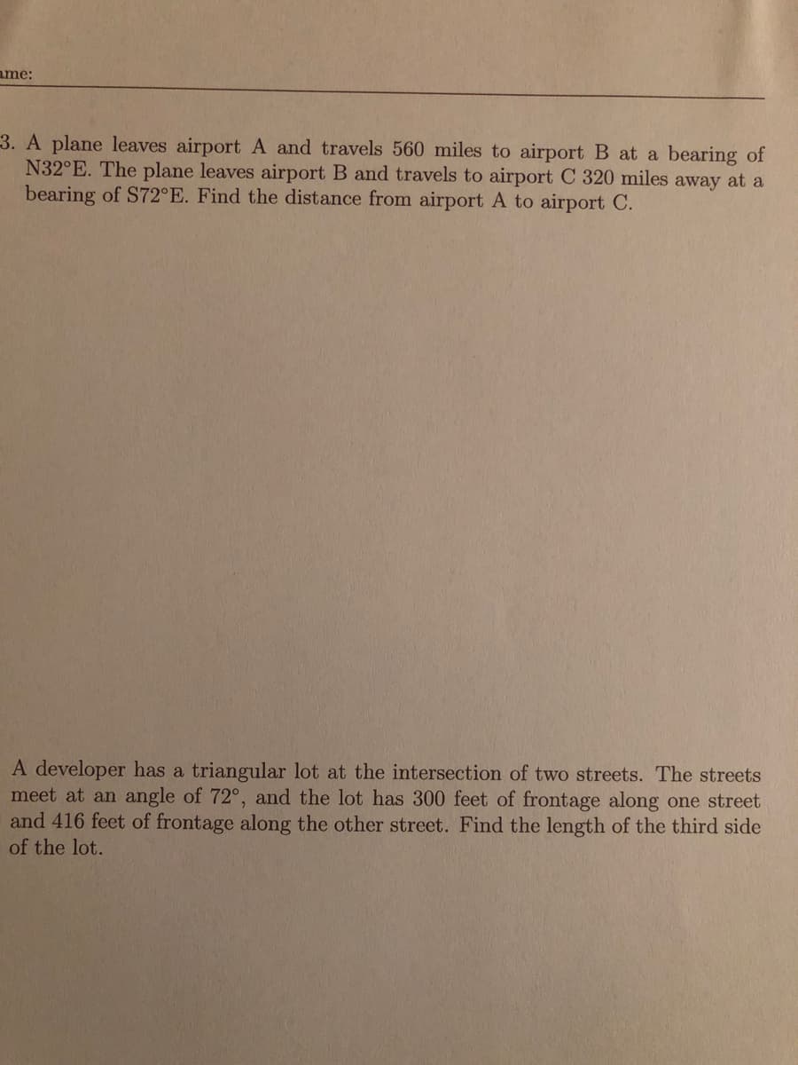 A plane leaves airport A and travels 560 miles to airport B at a bearing of
N32°E. The plane leaves airport B and travels to airport C 320 miles away at a
bearing of S72°E. Find the distance from airport A to airport C.
