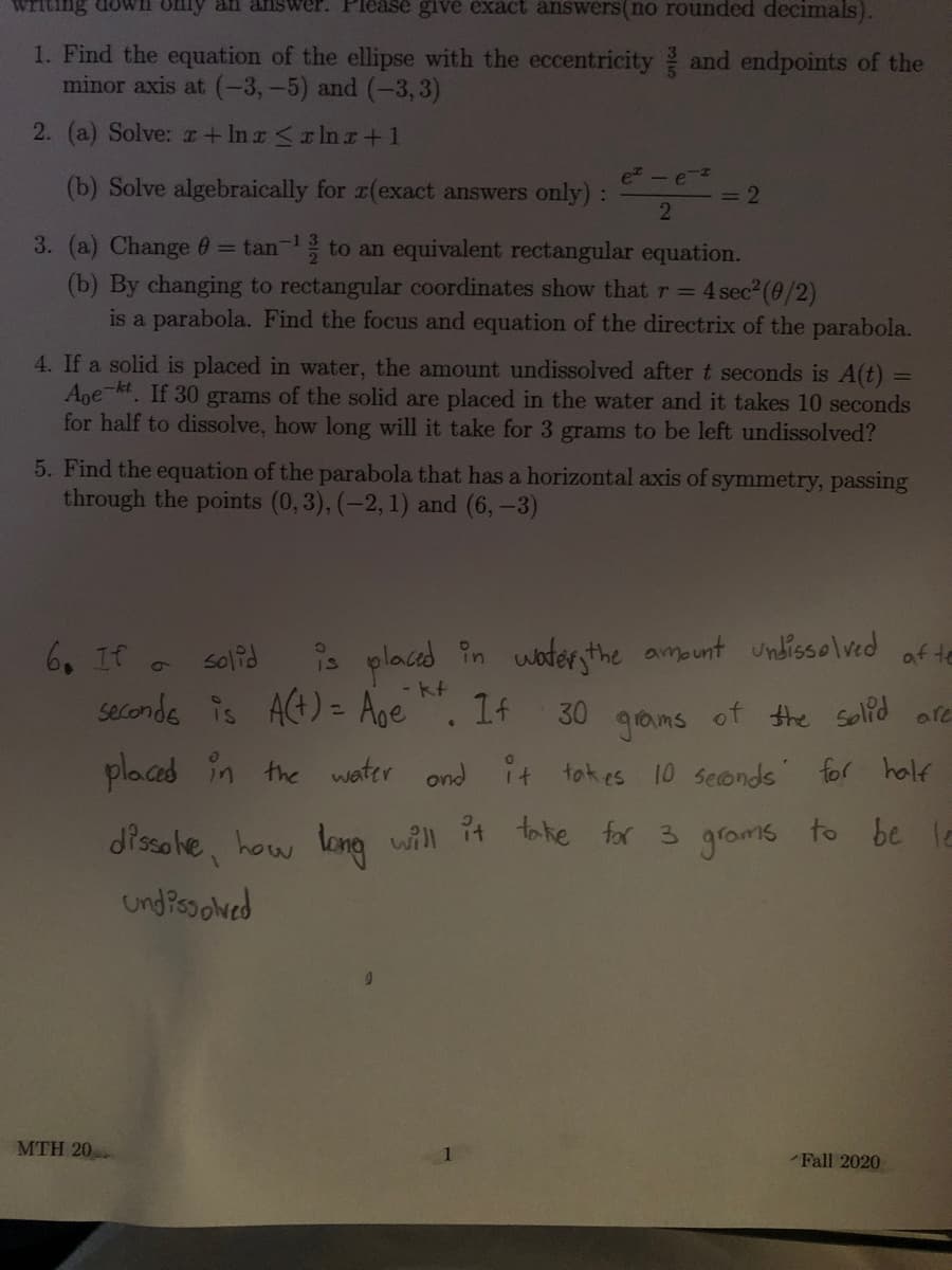 ### Educational Exercise Problems

1. **Find the equation of the ellipse:**
   - Eccentricity: \(\frac{3}{5}\)
   - Endpoints of the minor axis: \((-3, -5)\) and \((-3, 3)\)

2. **Solve the following:**
   - (a) Solve: \(x + \ln x \leq \ln x + 1\)
   - (b) Solve algebraically for \(x\) (exact answers only):
     \[
     \frac{e^x - e^{-x}}{2} = 2
     \]

3. **Convert and analyze equations:**
   - (a) Change \(\theta = \tan^{-1} \frac{3}{2}\) to an equivalent rectangular equation.
   - (b) By changing to rectangular coordinates, show that \(r = 4 \sec^2 (\theta/2)\) is a parabola. Find the focus and equation of the directrix of the parabola.

4. **Dissolution of a solid:**
   - If a solid is placed in water, the amount undissolved after \(t\) seconds is \(A(t) = A_0 e^{-kt}\). If 30 grams of the solid are placed in the water and it takes 10 seconds for half to dissolve, how long will it take for 3 grams to be left undissolved?

5. **Find the equation of the parabola:**
   - A parabola has a horizontal axis of symmetry, passing through the points \((0, 3)\), \((-2, 1)\), and \((6, -3)\).

6. **Repeat for emphasis**:
   - If a solid is placed in water, the amount undissolved after \(t\) seconds is \(A(t) = A_0 e^{-kt}\). If 30 grams of the solid are placed in the water and it takes 10 seconds for half to dissolve, how long will it take for 3 grams to be left undissolved?

---

**Note**: Problems may contain complex concepts requiring a strong understanding of calculus and algebra. Each task involves analyzing specific conditions, converting between different forms of equations, or solving for unknown variables.