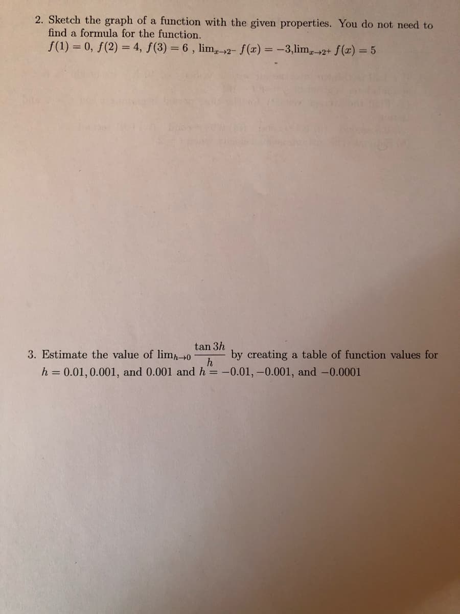 2. Sketch the graph of a function with the given properties. You do not need to
find a formula for the function.
f(1) = 0, f(2) = 4, f(3) = 6 , lim,-2- f(x) = -3,lim,2+ f(x) = 5
tan 3h
3. Estimate the value of lim0
creating a table of function values for
h
h = 0.01, 0.001, and 0.001 and h = -0.01, -0.001, and -0.0001
