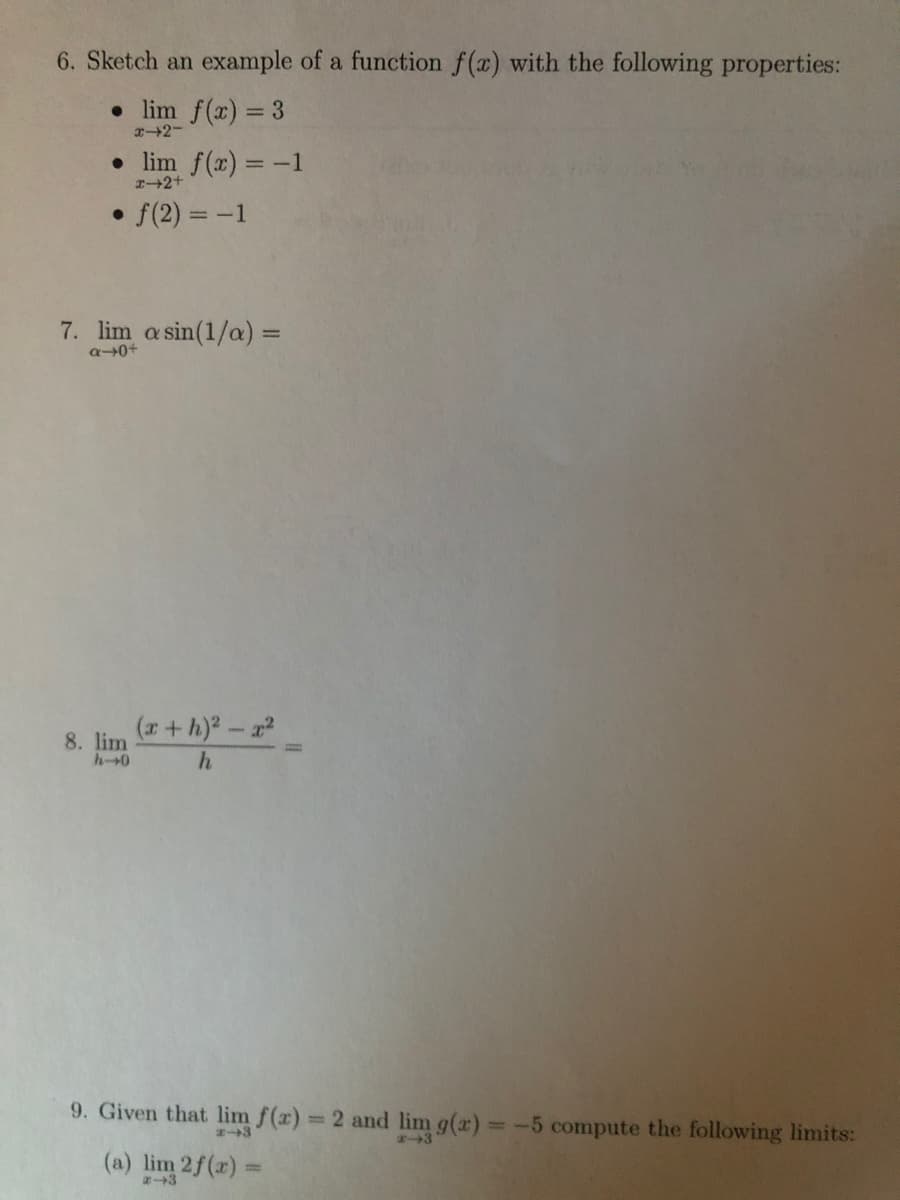 6. Sketch an example of a function f(x) with the following properties:
• lim f(x) = 3
x2-
• lim f(x) = -1
I2+
• f(2) = -1
7. lim a sin(1/a) =
a0+
(a+ h)-a
8. lim
hー→0
9. Given that lim f(x) = 2 and lim g(x) -5 compute the following limits:
%3D
3
(a) lim 2f(r) =
