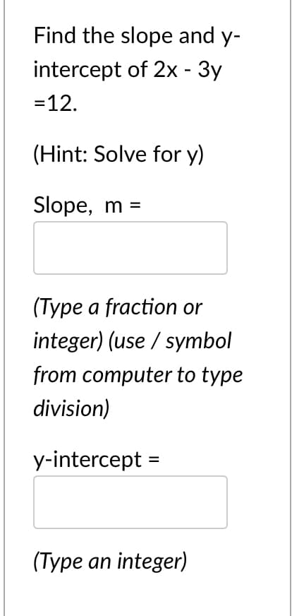 Find the slope and y-
intercept of 2x - 3y
=12.
(Hint: Solve for y)
Slope, m =
(Туре а fraction or
integer) (use / symbol
from computer to type
division)
y-intercept =
(Type an integer)
