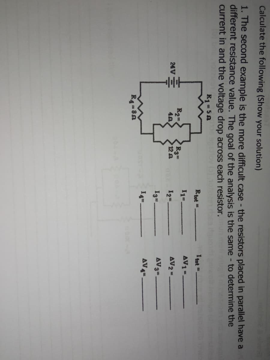 Calculate the following (Show your solution)
1. The second example is the more difficult case - the resistors placed in parallel have a
different resistance value. The goal of the analysis is the same - to determine the
current in and the voltage drop across each resistor.
R1=50
Rtot =.
I tot
AV1 =
24V=
R2=
Rg=
12 요
AV2 =
O 12=.
I%=.
AV3=.
14=.
AV4=.
R4 = 8n
