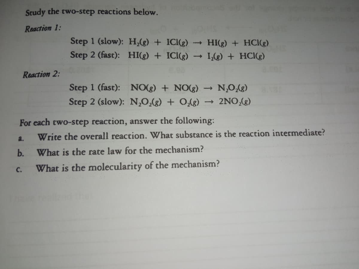 Study the two-step reactions below.
Reaction 1:
Step 1 (slow): H,(g) + ICI(g)
Step 2 (fast): HI(g) + ICI(g)
HI(g) + HCI(g)
I,(g) + HC(g)
Reaction 2:
Step 1 (fast): NO(g) + NO(g)
Step 2 (slow): N,0,(g) + 0,(g)
2NO,(g)
(8O'N
For each two-step reaction, answer the following:
a.
Write the overall reaction. What substance is the reaction intermediate?
b.
What is the rate law for the mechanism?
C.
What is the molecularity of the mechanism?
