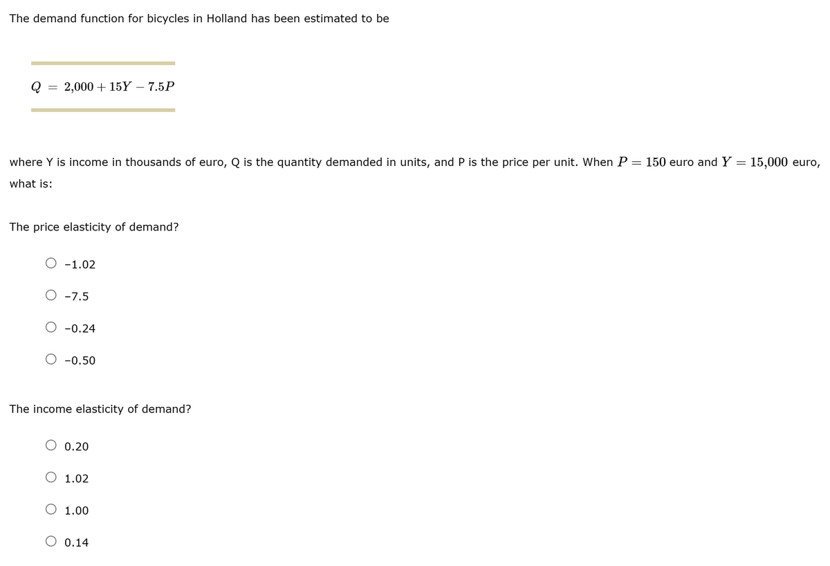 The demand function for bicycles in Holland has been estimated to be
Q = 2,000+ 15Y - 7.5P
=
where Y is income in thousands of euro, Q is the quantity demanded in units, and P is the price per unit. When P = 150 euro and Y
what is:
The price elasticity of demand?
-1.02
O -7.5
-0.24
-0.50
The income elasticity of demand?
0.20
1.02
1.00
O 0.14
15,000 euro,