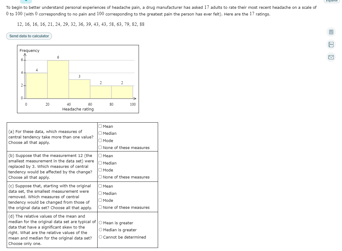 Espanol
To begin to better understand personal experiences of headache pain, a drug manufacturer has asked 17 adults to rate their most recent headache on a scale of
0 to 100 (with 0 corresponding to no pain and 100 corresponding to the greatest pain the person has ever felt). Here are the 17 ratings.
12, 16, 16, 16, 21, 24, 29, 32, 36, 39, 43, 43, 58, 63, 79, 82, 88
Send data to calculator
Aa
Frequency
6
6-
4
4-
3
2
24
0.
20
40
60
80
100
Headache rating
O Mean
(a) For these data, which measures of
central tendency take more than one value?
Choose all that apply.
O Median
O Mode
O None of these measures
|(b) Suppose that the measurement 12 (the O Mean
smallest measurement in the data set) were
replaced by 3. Which measures of central
tendency would be affected by the change?
Choose all that apply.
Median
O Mode
O None of these measures
(c) Suppose that, starting with the original
data set, the smallest measurement were
O Mean
O Median
removed. Which measures of central
O Mode
tendency would be changed from those of
the original data set? Choose all that apply. O None of these measures
(d) The relative values of the mean and
median for the original data set are typical of
O Mean is greater
O Median is greater
data that have a significant skew to the
right. What are the relative values of the
mean and median for the original data set?
Choose only one.
O Cannot be determined
