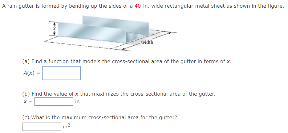 A rain gutter is formed by bending up the sides of a 40-in.-wide rectangular metal sheet as shown in the figure.
width
(a) Find a function that models the cross-sectional area of the gutter in terms of x.
A(x) =||
(b) Find the value of x that maximizes the cross-sectional area of the gutter.
X =
in
(c) What is the maximum cross-sectional area for the gutter?
in?
