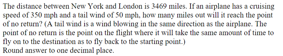 The distance between New York and London is 3469 miles. If an airplane has a cruising
speed of 350 mph and a tail wind of 50 mph, how many miles out will it reach the point
of no return? (A tail wind is a wind blowing in the same direction as the airplane. The
point of no return is the point on the flight where it will take the same amount of time to
fly on to the destination as to fly back to the starting point.)
Round answer to one decimal place.
