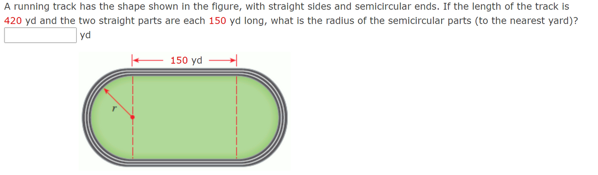 A running track has the shape shown in the figure, with straight sides and semicircular ends. If the length of the track is
420 yd and the two straight parts are each 150 yd long, what is the radius of the semicircular parts (to the nearest yard)?
yd
150 yd
