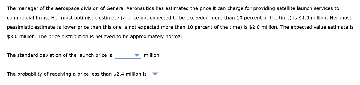 The manager of the aerospace division of General Aeronautics has estimated the price it can charge for providing satellite launch services to
commercial firms. Her most optimistic estimate (a price not expected to be exceeded more than 10 percent of the time) is $4.0 million. Her most
pessimistic estimate (a lower price than this one is not expected more than 10 percent of the time) is $2.0 million. The expected value estimate is
$3.0 million. The price distribution is believed to be approximately normal.
The standard deviation of the launch price is
million.
The probability of receiving a price less than $2.4 million is