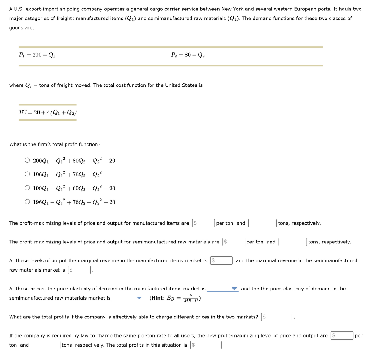 A U.S. export-import shipping company operates a general cargo carrier service between New York and several western European ports. It hauls two
major categories of freight: manufactured items (Q₁) and semimanufactured raw materials (Q₂). The demand functions for these two classes of
goods are:
P₁
=
200 - Q₁
where Qi = tons of freight moved. The total cost function for the United States is
TC=20+4(Q1 + Q2)
What is the firm's total profit function?
200Q1-Q₁² +80Q2 − Q2² - 20
○ 196Q1 − Q₁² + 76Q2 − Q2²
2
P₂ = 80 - Q2
199Q1-Q₁² +60Q2 - Q₂² - 20
O 196Q1-Q₁² + 76Q2 - Q₂² - 20
The profit-maximizing levels of price and output for manufactured items are $
The profit-maximizing levels of price and output for semimanufactured raw materials are
$
At these levels of output the marginal revenue in the manufactured items market is $
raw materials market is $
per ton and
At these prices, the price elasticity of demand in the manufactured items market is
semimanufactured raw materials market is
(Hint: Ep
;)
P
MR-
per ton and
tons, respectively.
tons, respectively.
and the marginal revenue in the semimanufactured
What are the total profits if the company is effectively able to charge different prices in the two markets? $
and the the price elasticity of demand in the
$
If the company is required by law to charge the same per-ton rate to all users, the new profit-maximizing level of price and output are
ton and
tons respectively. The total profits in this situation is $
per