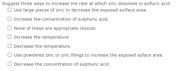 Suggest three ways to increase the rate at which zinc dissolves in sulfuric acid.
O Use large pieces of zinc to decrease the exposed surface area.
Increase the concentration of sulphuric acid.
None of these are appropriate choices.
Increase the temperature.
Decrease the temperature.
O Use powdered zinc or zinc filings to increase the exposed suface area.
O Decrease the concentration of sulphuric acid.